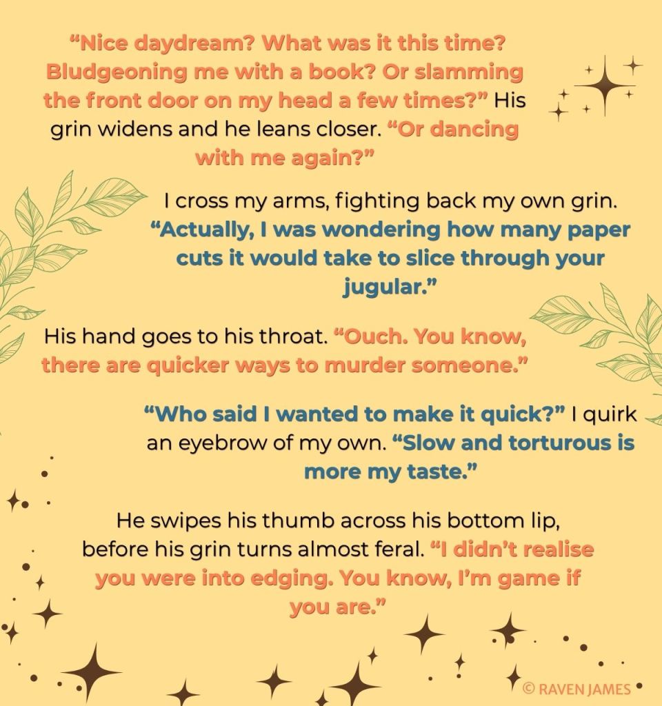 Graphic of book teaser with sparkles and leafs. Text reads: “Nice daydream? What was it this time? Bludgeoning me with a book? Or slamming the front door on my head a few times?” His grin widens and he leans closer. “Or dancing with me again?”
I cross my arms, fighting back my own grin. “Actually, I was wondering how many paper cuts it would take to slice through your jugular.”
His hand goes to his throat. “Ouch. You know, there are quicker ways to murder someone.”
“Who said I wanted to make it quick?” I quirk an eyebrow of my own. “Slow and torturous is more my taste.”
He swipes his thumb across his bottom lip, before his grin turns almost feral. “I didn’t realise you were into edging. You know, I’m game if you are.”